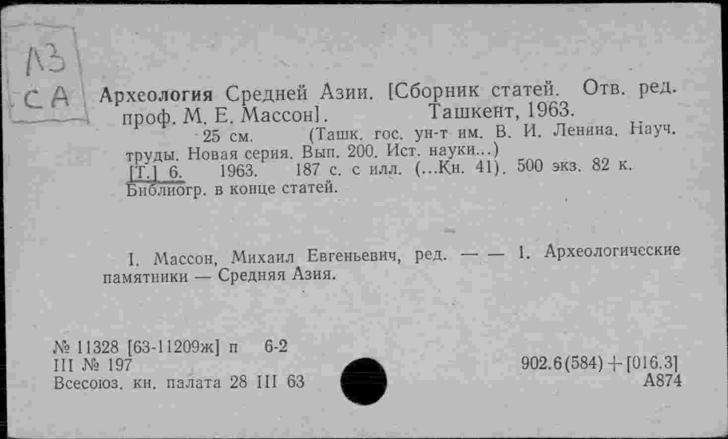 ﻿Археология Средней Азии. [Сборник статей. Отв. ред. ____!, проф. М. Е. Массон].	Ташкент, 1963.
25 см. (Ташк. гос. ун-т им. В. И. Ленина. Науч.
труды. Новая серия. Вып. 200. Ист. науки...)
[Tj 6.	1963.	187 с. с илл. (...К.Н. 41). о00 экз. 82 к.
Библиогр. в конце статей.
I. Массон, Михаил Евгеньевич, ред. — — 1. Археологические памятники — Средняя Азия.
№ 11328 [63-11209ж] п 6-2
III Хз 197
Всесоюз. кн. палата 28 III 63
902.6(584)-)-[016.3]
А874